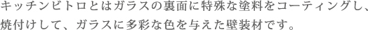 キッチンビトロとはガラスの裏面に特殊な塗料をコーティングし、焼付けして、ガラスに多彩な色を与えた壁装材です。